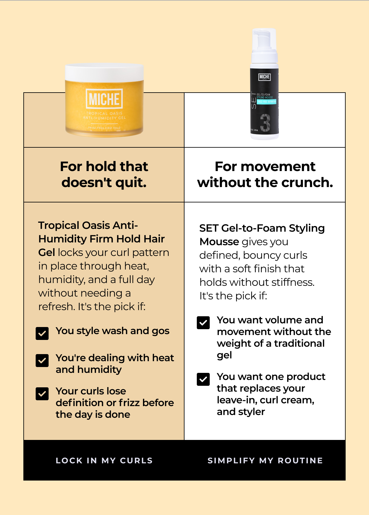 for hold that doesn't quit. for movement without the crunch. tropical oasis anti-humidity firm hold hair gel locks your curl pattern in place through heat, humidity, and a full day without needing a refresh. it's the pick if: you style wash and gos you're dealing with heat and humidity your curls lose definition or frizz before the day is done set gel-to-foam styling mousse gives you defined, bouncy curls with a soft finish that holds without stiffness. it's the pick if: you want volume and movement without the weight of a traditional gel you want one product that replaces your leave-in, curl cream, and styler lock in my curls simplify my routine