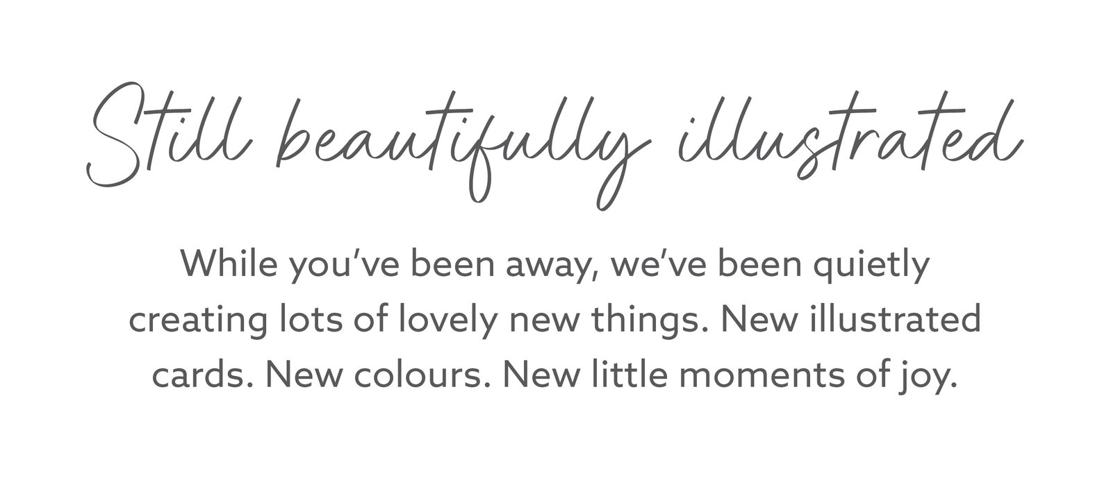 Still beautifully illustrated. Discover new Whistlefish greeting cards created while you've been away, featuring fresh artwork, colourful designs and thoughtful messages for every occasion.