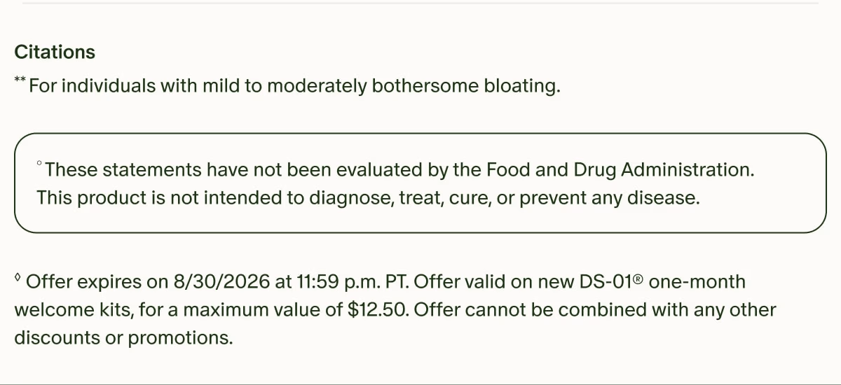 Citations | **For individuals with mild to moderately bothersome bloating. | °These statements have not been evaluated by the Food and Drug Administration. This product is not intended to diagnose, treat, cure, or prevent any disease. | ◊Offer expires on 8/30/2026 at 11:59 p.m. PT. Offer valid on new DS-01® one-month welcome kits, for a maximum value of $12.50. Offer cannot be combined with any other discounts or promotions.