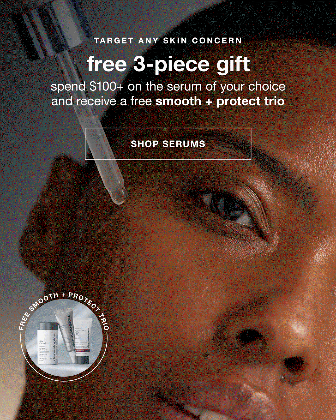 TARGET ANY SKIN CONCERN​  free 3-piece gift​  spend $100+ on the serum of your choice and receive a free smooth + protect trio​  SHOP SERUMS​