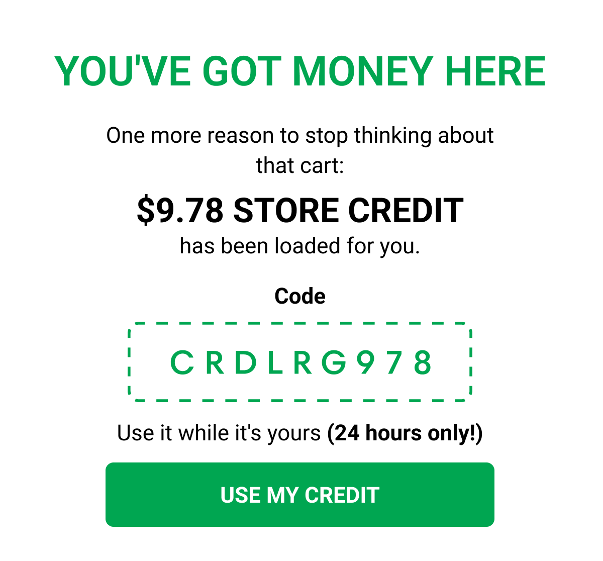YOU'VE GOT MONEY HERE One more reason to stop thinking about that cart: $9.78 STORE CREDIT has been loaded for you. Code crdlrg978 Use it while it's yours (24 hours only!) USE MY CREDIT