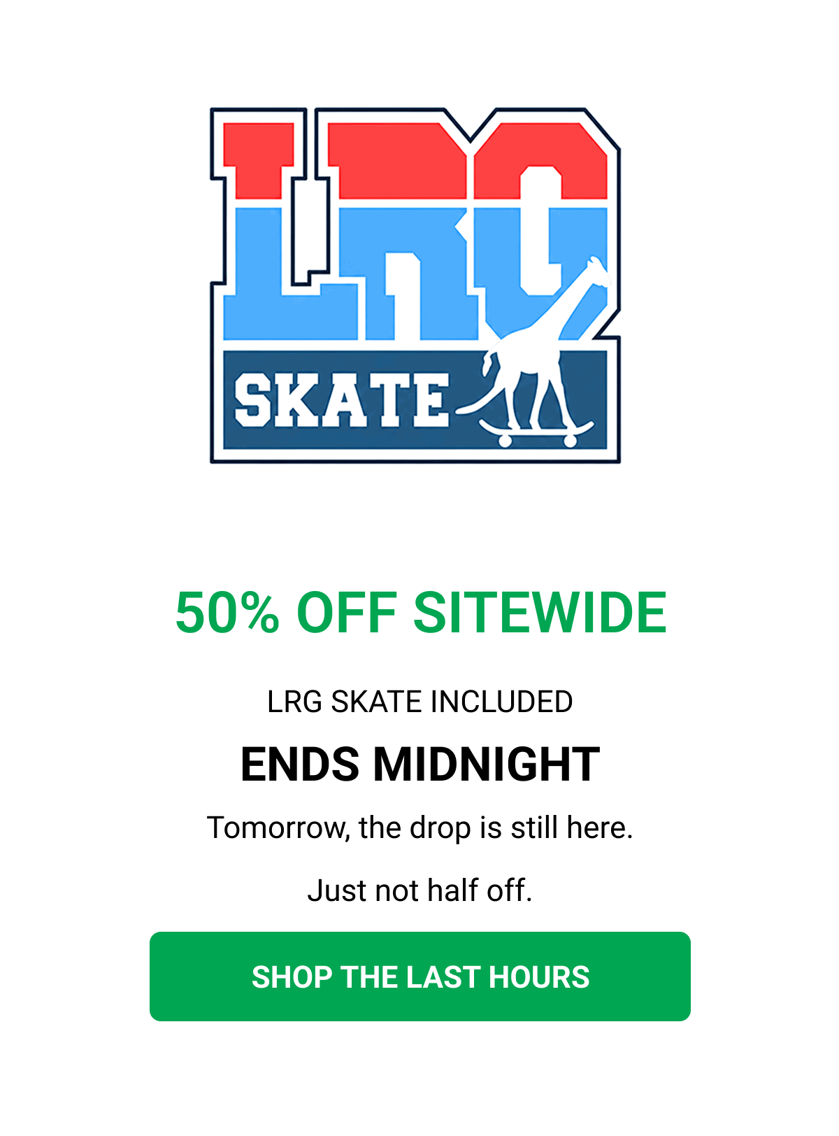 50% OFF SITEWIDE LRG SKATE INCLUDED ENDS MIDNIGHT Tomorrow, the drop is still here. Just not half off. SHOP THE LAST HOURS
