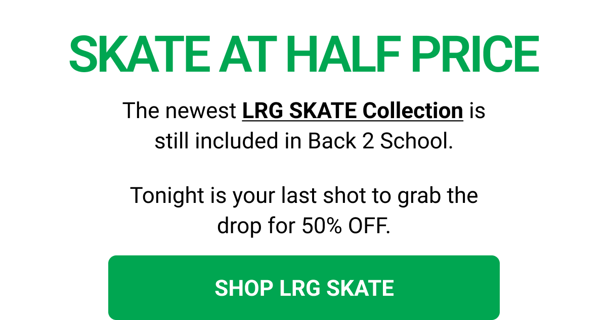 SKATE AT HALF PRICE The newest LRG SKATE Collection is still included in Back 2 School. Tonight is your last shot to grab the drop for 50% OFF. SHOP LRG SKATE