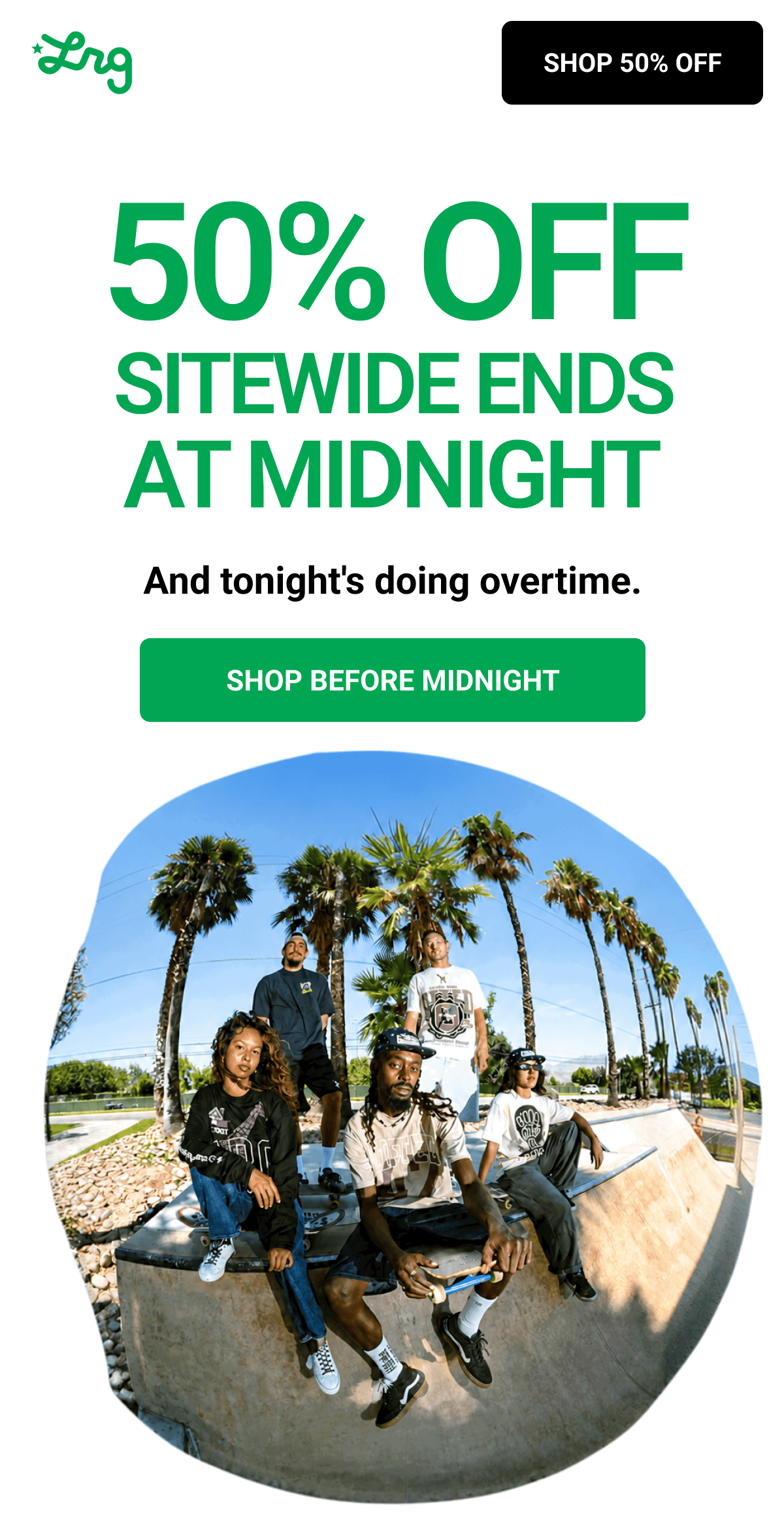 50% OFF SITEWIDE ENDS AT MIDNIGHT And tonight's doing overtime. SHOP BEFORE MIDNIGHT