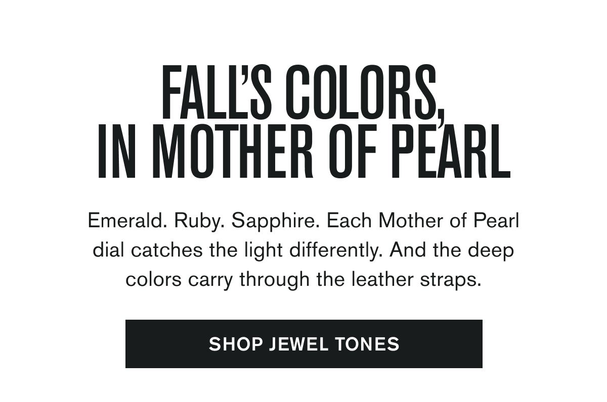 Emerald. Ruby. Sapphire. Each Mother of Pearl dial catches the light differently. And the deep colors carry through the leather straps.  SHOP JEWEL TONES