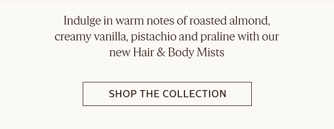 INDULGE IN WARM NOTES OF ROASTED ALMOND CREAMY VANILLA, PISTACHIO AND PRALINE WITH OUR NEW HAIR & BODY MISTS | SHOP THE COLLECTION