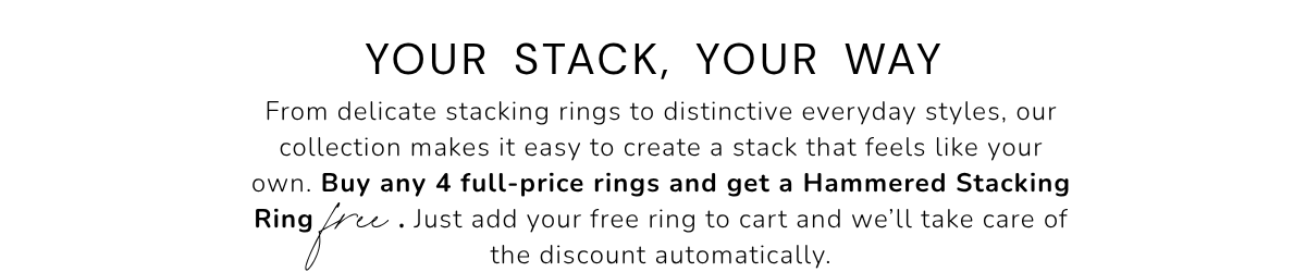 Your Stack, Your Way. From delicate stacking rings to distinctive everyday styles, our collection makes it easy to create a stack that feels like your own. Buy any 4 full-price rings and get a Hammered Stacking Thin Ring          . Just add your free ring to cart and we’ll take care of the discount automatically.