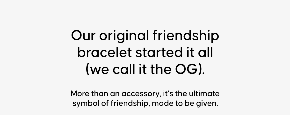Our original friendship bracelet started it all (we call it the OG).  More than an accessory, it’s the ultimate symbol of friendship, made to be given.