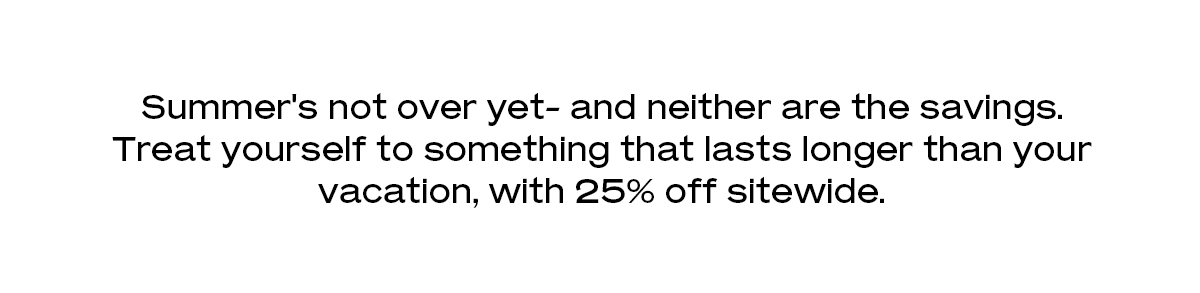 Summer's not over yet- and neither are the savings. Treat yourself to something that lasts longer than your vacation, with 25% off sitewide.