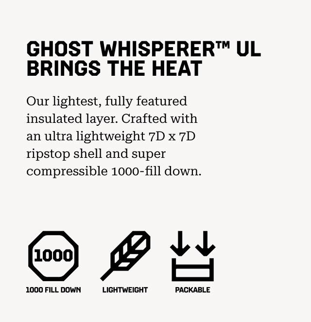 GHOST WHISPERER™ UL BRINGS THE HEAT Our lightest, fully featured insulated layer. Crafted with an ultra lightweight 7D x 7D ripstop shell and super compressible 1000-fill down. 1000 Fill Down, Lightweight, Packable.