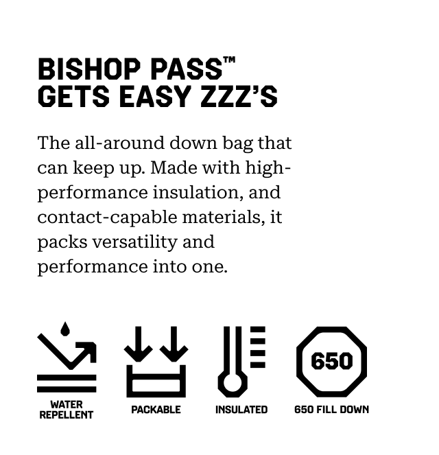 BISHOP PASS™ GETS EASY ZZZ’S The all-around down bag that can keep up. Made with high-performance insulation, and contact-capable materials, it packs versatility and performance into one. Water repellent, Packable, Insulated, 650 Fill Down.