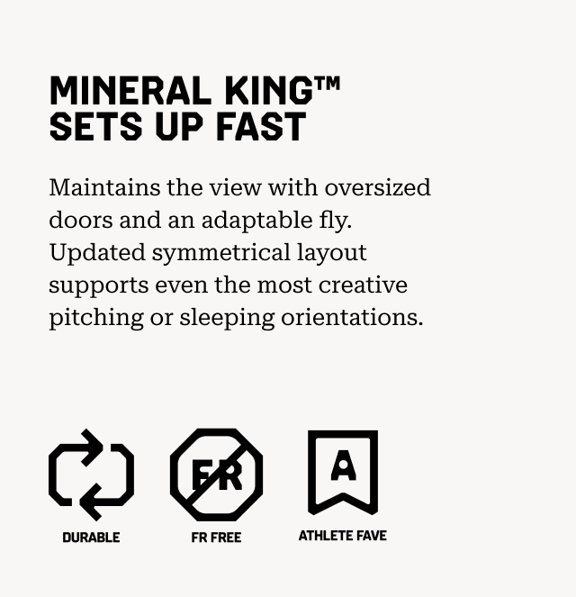 MINERAL KING™ SETS UP FAST Maintains the view with oversized doors and an adaptable fly. Updated symmetrical layout supports even the most creative pitching or sleeping orientations. Durable, FR Free, Athlete Fave.