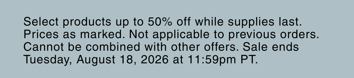 Select products up to 50% off while supplies last. Prices as marked. Not applicable to previous orders. Cannot be combined with other offers. Sale ends Tuesday, August 18, 2026 at 11:59pm PT.