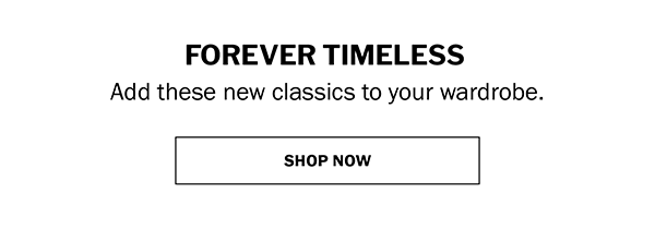 FOREVER TIMELESS. Add these new classics to your wardrobe. SHOP NOW