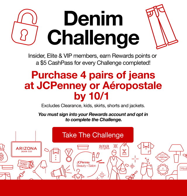 Denim Challenge | Insider, Elite & VIP members, earn Rewards points or a $5 CashPass for every Challenge completed! | Purchase 4 pairs of jeans at JCPenney or Aéropostale by 10/1 | Excludes Clearance, kids, skirts, shorts and jackets | You must sign into your Rewards account and opt in to complete the Challenege | Take The Challenege