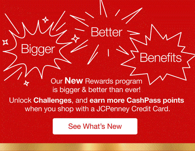 Bigger Better Benefits | Our New Rewards program is bigger & better than ever! | Unlock Challenges, and earn more CashPass points when you shop with a JCPenney Credit Card. | See What's New