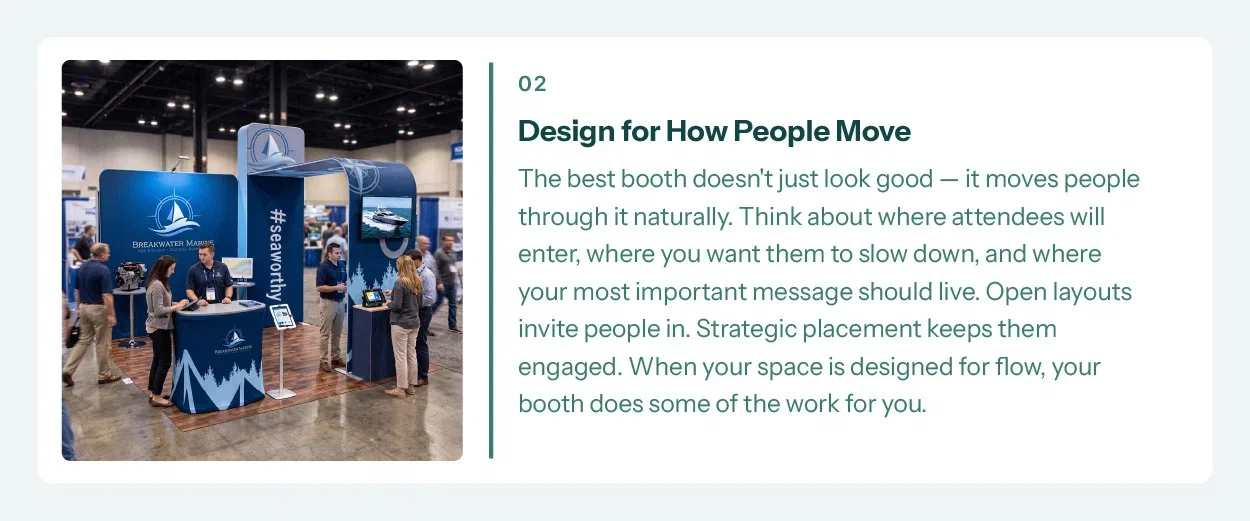 2. Design for How People Move. The best booth doesn't just look good — it moves people through it naturally. Think about where attendees will enter, where you want them to slow down, and where your most important message should live. Open layouts invite people in. Strategic placement keeps them engaged. When your space is designed for flow, your booth does some of the work for you.