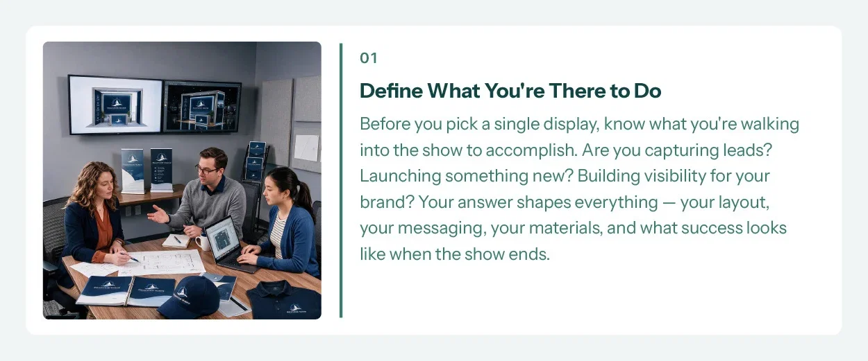 1. Define What You're There to Do. Before you pick a single display, know what you're walking into the show to accomplish. Are you capturing leads? Launching something new? Building visibility for your brand? Your answer shapes everything — your layout, your messaging, your materials, and what success looks like when the show ends.