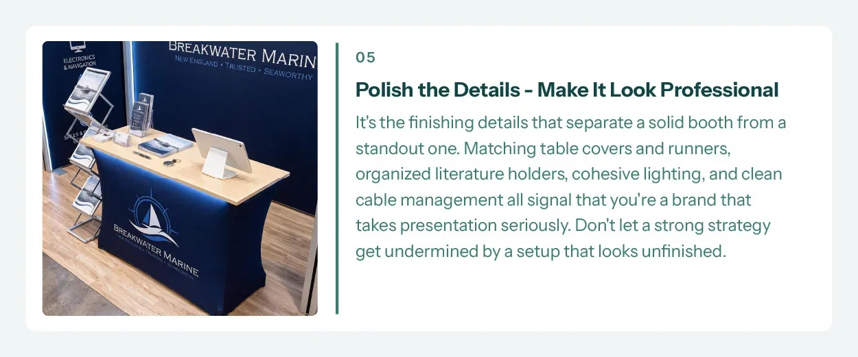 5. Polish the Details. Make it Look Professional. It's the finishing details that separate a solid booth from a standout one. Matching table covers and runners, organized literature holders, cohesive lighting, and clean cable management all signal that you're a brand that takes presentation seriously. Don't let a strong strategy get undermined by a setup that looks unfinished.