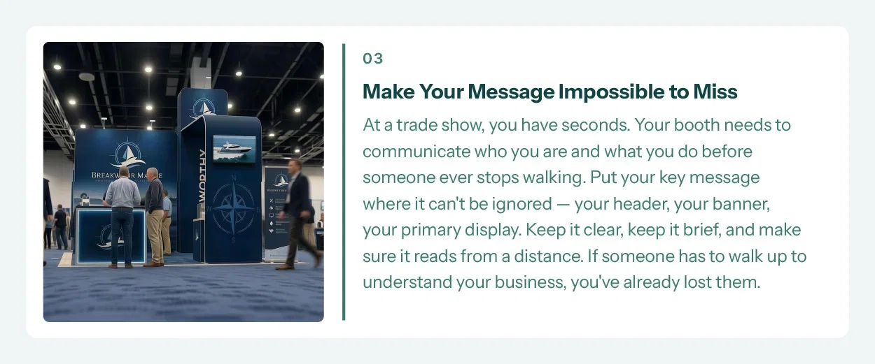 3. Make Your Message Impossible to Miss. At a trade show, you have seconds. Your booth needs to communicate who you are and what you do before someone ever stops walking. Put your key message where it can't be ignored — your header, your banner, your primary display. Keep it clear, keep it brief, and make sure it reads from a distance. If someone has to walk up to understand your business, you've already lost them.