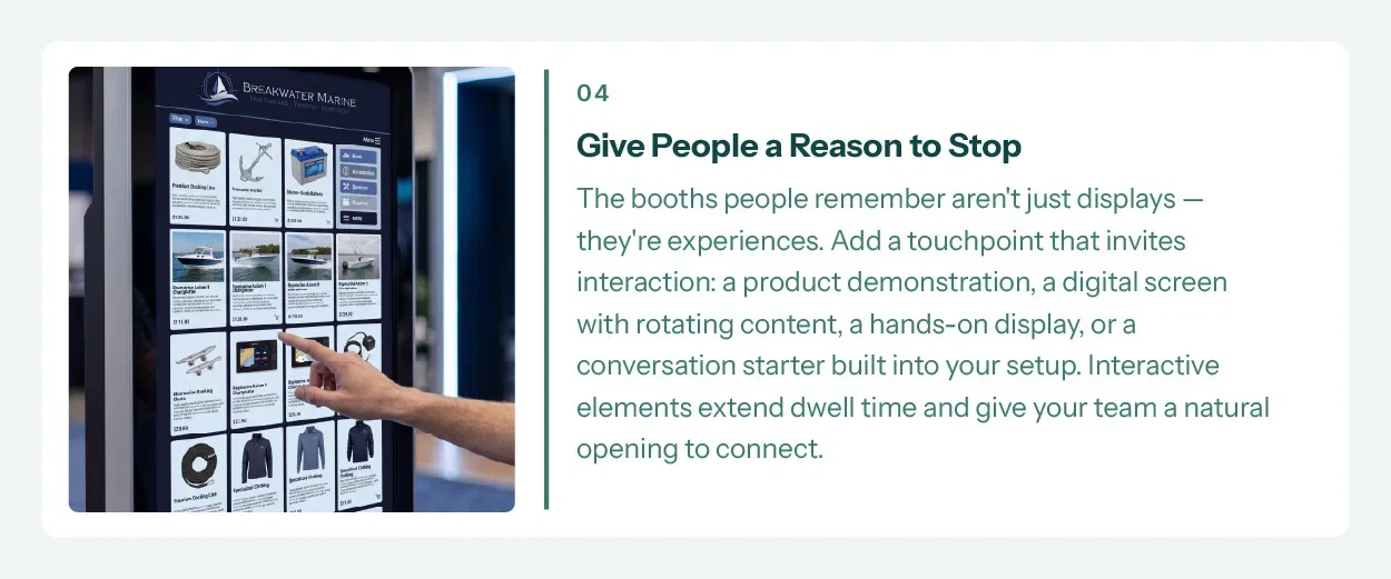 4. Give People a Reason to Stop. The booths people remember aren't just displays — they're experiences. Add a touchpoint that invites interaction: a product demonstration, a digital screen with rotating content, a hands-on display, or a conversation starter built into your setup. Interactive elements extend dwell time and give your team a natural opening to connect.