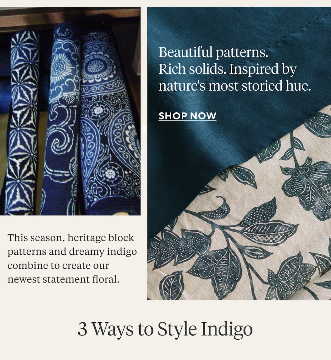 Beautiful patterns. Rich solids. Inspired by nature's most storied hue. This season, heritage block prints are reimagined into a dreamy statement floral.  3 WAYS TO STYLE INDIGO