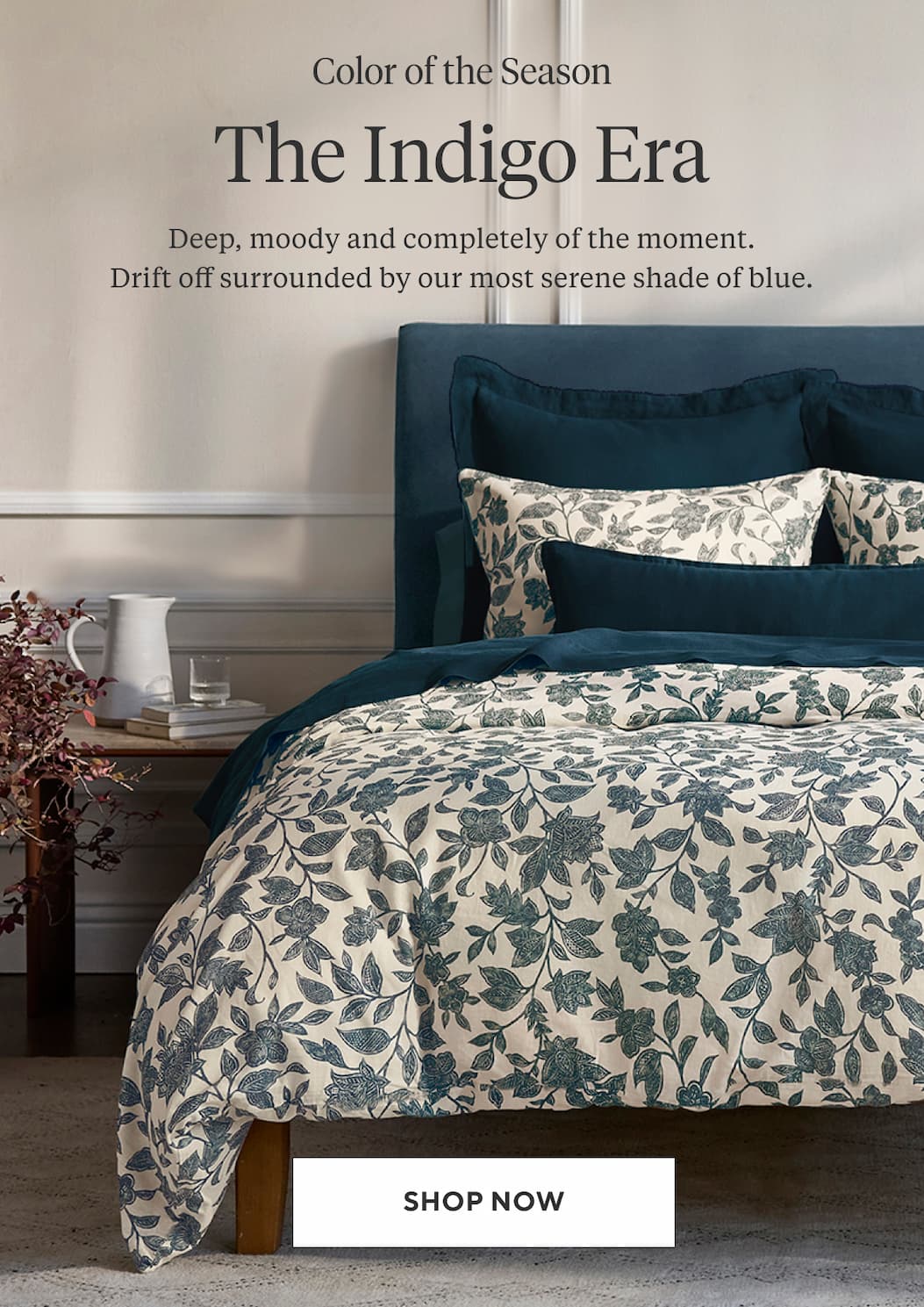 Color of the Season THE INDIGO ERA Deep, moody and completely of the moment. Drift off surrounded by our most serene shade of blue. Shop Now >