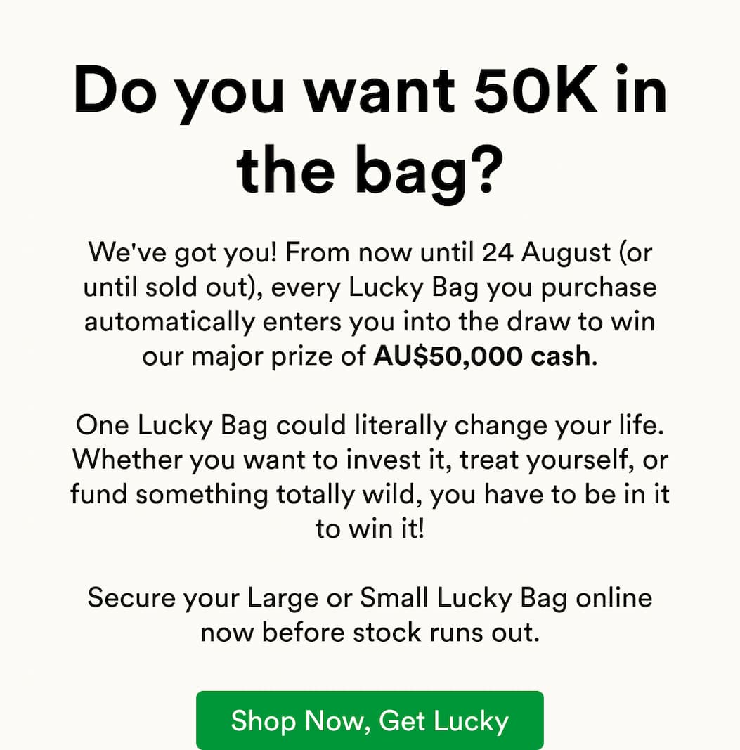 We've got you! From now until 24 August (or until sold out), every Lucky Bag you purchase automatically enters you into the draw to win our major prize of AU$50,000 cash.  One Lucky Bag could literally change your life. Whether you want to invest it, treat yourself, or fund something totally wild, you have to be in it to win it!  Secure your Large or Small Lucky Bag online now before stock runs out.