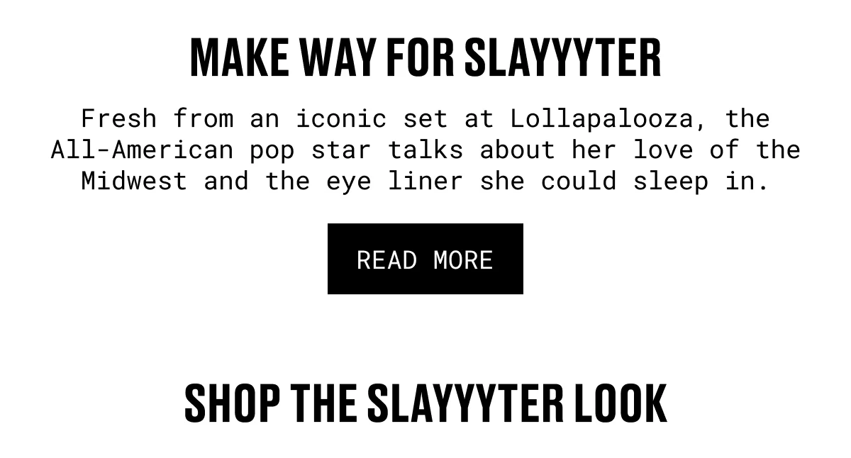 MAKE WAY FOR SLAYYYTER | Fresh from an iconic set at Lollapalooza, the All-American pop star talks about her love of the Midwest and the eye liner she could sleep in. | READ MORE | SHOP THE SLAYYYTER LOOK