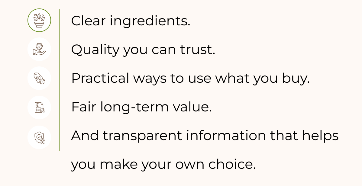 Clear ingredients. Quality you can trust. Practical ways to use what you buy. Fair long-term value. And transparent information that helps you make your own choice.