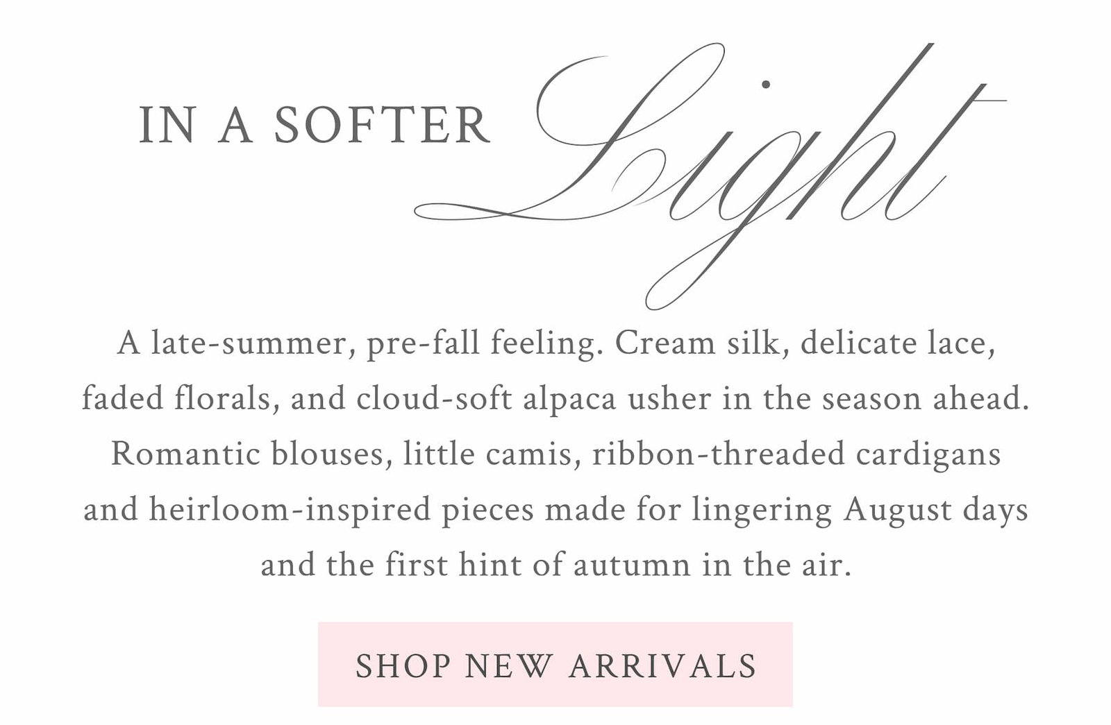 IN A SOFTER LIGHT    A late-summer, pre-fall feeling. Cream silk, delicate lace, faded florals, and cloud-soft alpaca usher in the season ahead. Romantic blouses, little camis, ribbon-threaded cardigans and heirloom-inspired pieces made for lingering August days and the first hint of autumn in the air. <SHOP NEW ARRIVALS>
