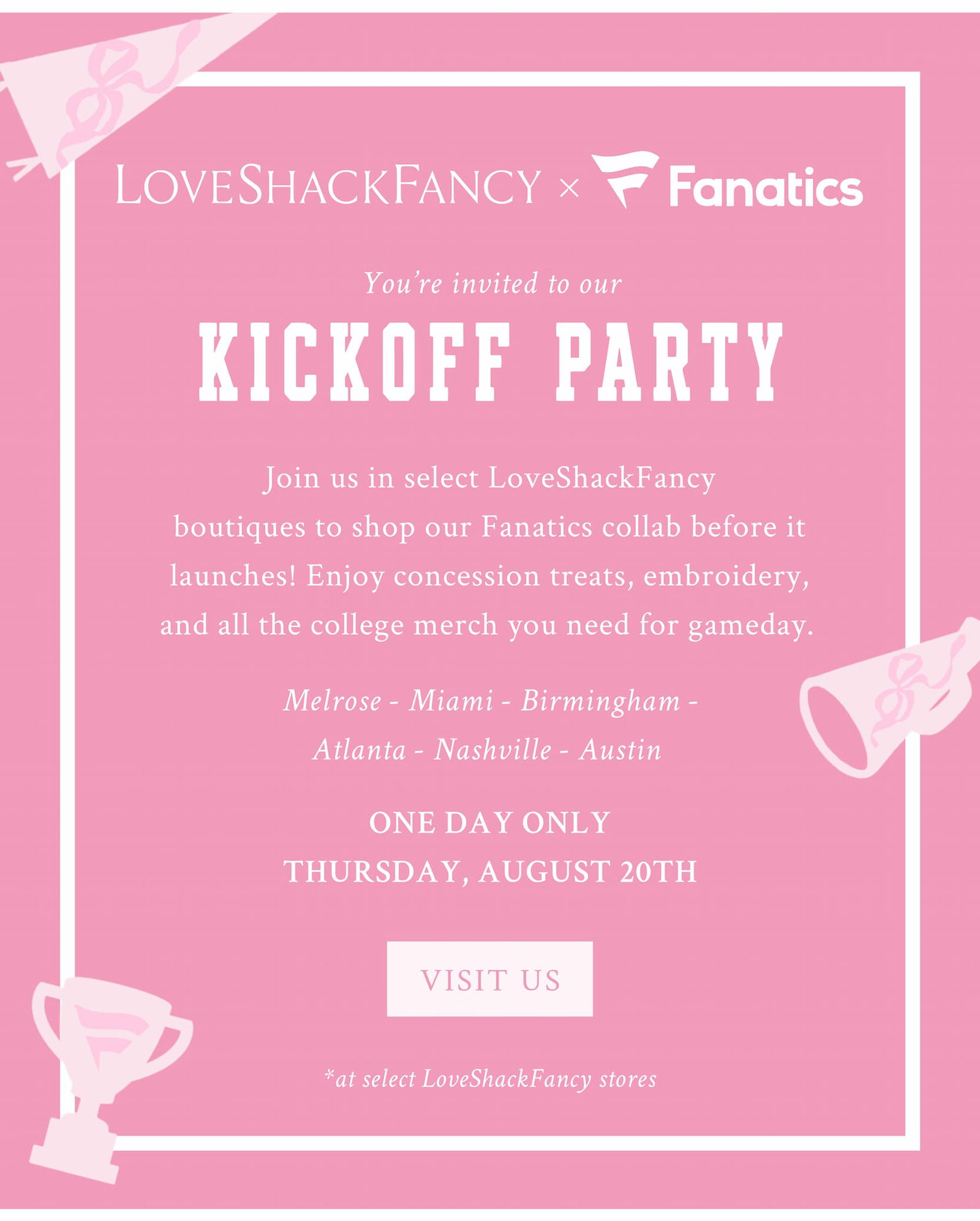 YOU’RE INVITED TO OUR KICKOFF PARTY Join us in select LoveShackFancy boutiques to shop our Fanatics collab before it launches! Enjoy concession treats, embroidery, and all the college merch you need for gameday.   Melrose - Miami - Birmingham - Atlanta - Nashville - Austin   ONE DAY ONLY THURSDAY, AUGUST 20TH  <VISIT US> *at select LoveShackFancy stores