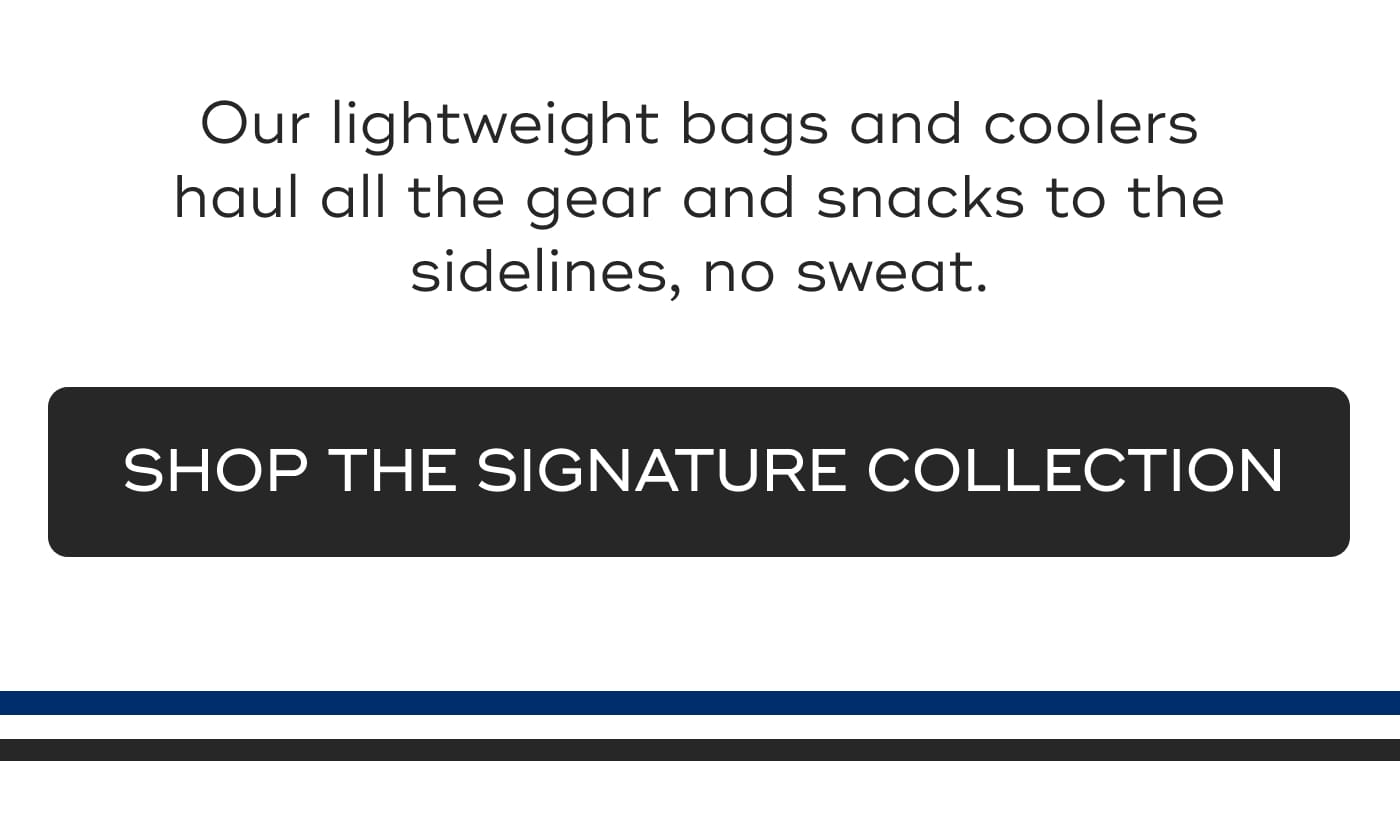 Our lightweight bags and coolers haul all the gear and snacks to the sidelines, no sweat. SHOP THE SIGNATURE COLLECTION