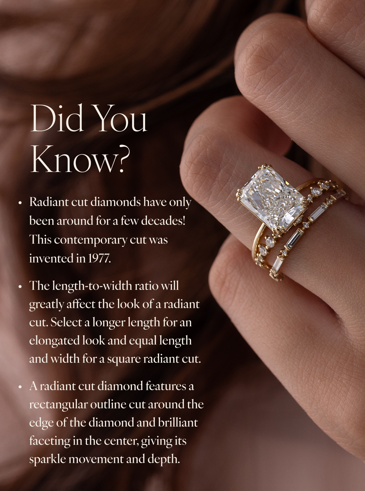 Did You Know? Radiant cut diamonds have only been around for a few decades! This contemporary cut was invented in 1977. The length-to-width ratio will greatly affect the look of a radiant cut. Select a longer length for an elongated look and equal length and width for a square radiant cut. A radiant cut diamond features a rectangular outline cut around the edge of the diamond and brilliant faceting in the center, giving its sparkle movement and depth.
