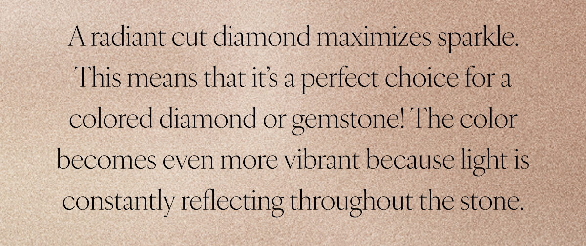 A radiant cut diamond maximizes sparkle. This means that it’s a perfect choice for a colored diamond or gemstone! The color becomes even more vibrant because light is constantly reflecting throughout the stone.