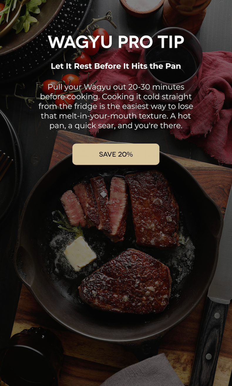 WAGYU PRO TIP Let It Rest Before It Hits the Pan Pull your Wagyu out 20-30 minutes before cooking. Cooking it cold straight from the fridge is the easiest way to lose that melt-in-your-mouth texture. A hot pan, a quick sear, and you're there. SAVE 20%