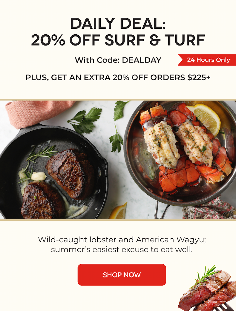 DAILY DEAL: 20% OFF SURF & TURF With Code: DEALDAY | Wild-caught lobster and American Wagyu; summer’s easiest excuse to eat well. [SHOP NOW]