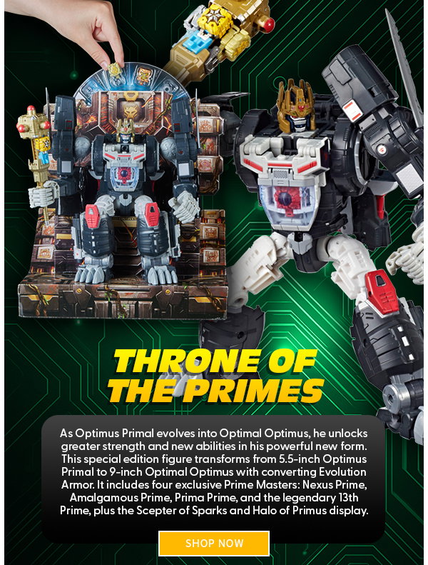 Headline: Throne of the Primes  Subtext: As Optimus Primal evolves into Optimal Optimus, he unlocks greater strength and new abilities in his powerful new form. This special edition figure transforms from 5.5-inch Optimus Primal to 9-inch Optimal Optimus with converting Evolution Armor. It includes four exclusive Prime Masters: Nexus Prime, Amalgamous Prime, Prima Prime, and the legendary 13th Prime, plus the Scepter of Sparks and Halo of Primus display. SHOP NOW 