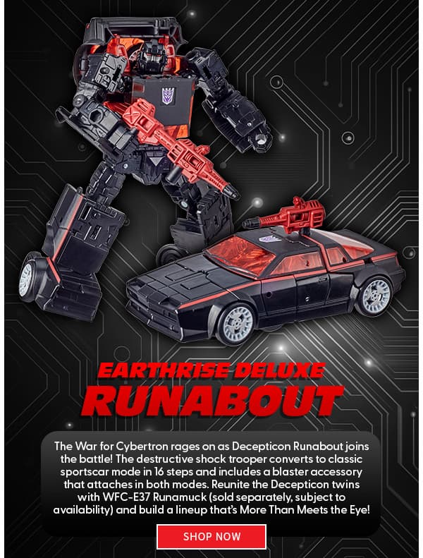 Headline: Earthrise Deluxe Runabout  Subtext: The War for Cybertron rages on as Decepticon Runabout joins the battle! The destructive shock trooper converts to classic sportscar mode in 16 steps and includes a blaster accessory that attaches in both modes. Reunite the Decepticon twins with WFC-E37 Runamuck (sold separately, subject to availability) and build a lineup that’s More Than Meets the Eye!