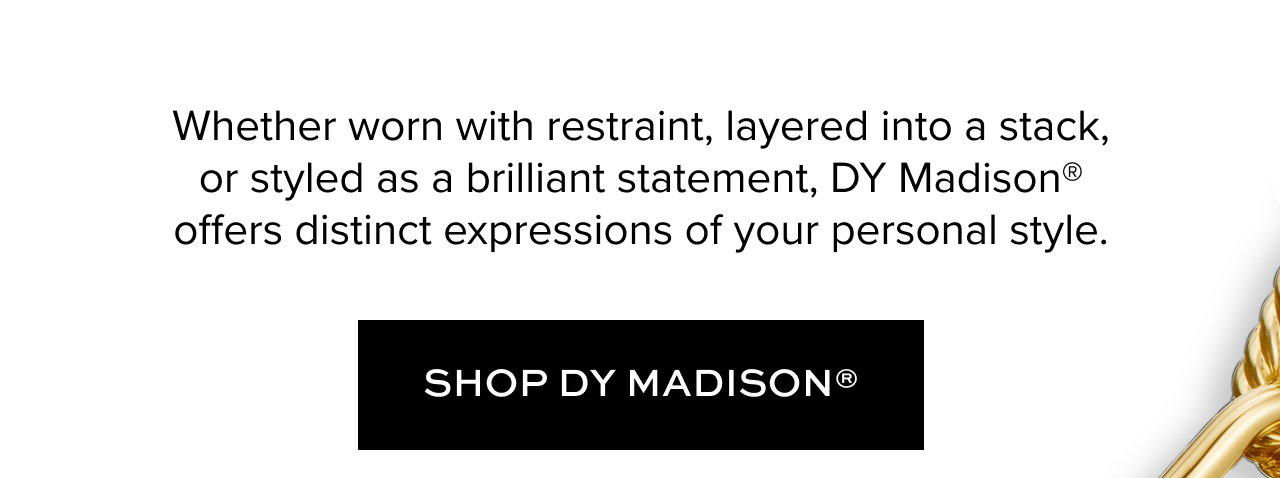 Whether worn with restraint, layered into a stack, or styled as a brilliant statement, DY Madison® offers distinct expressions of your personal style.