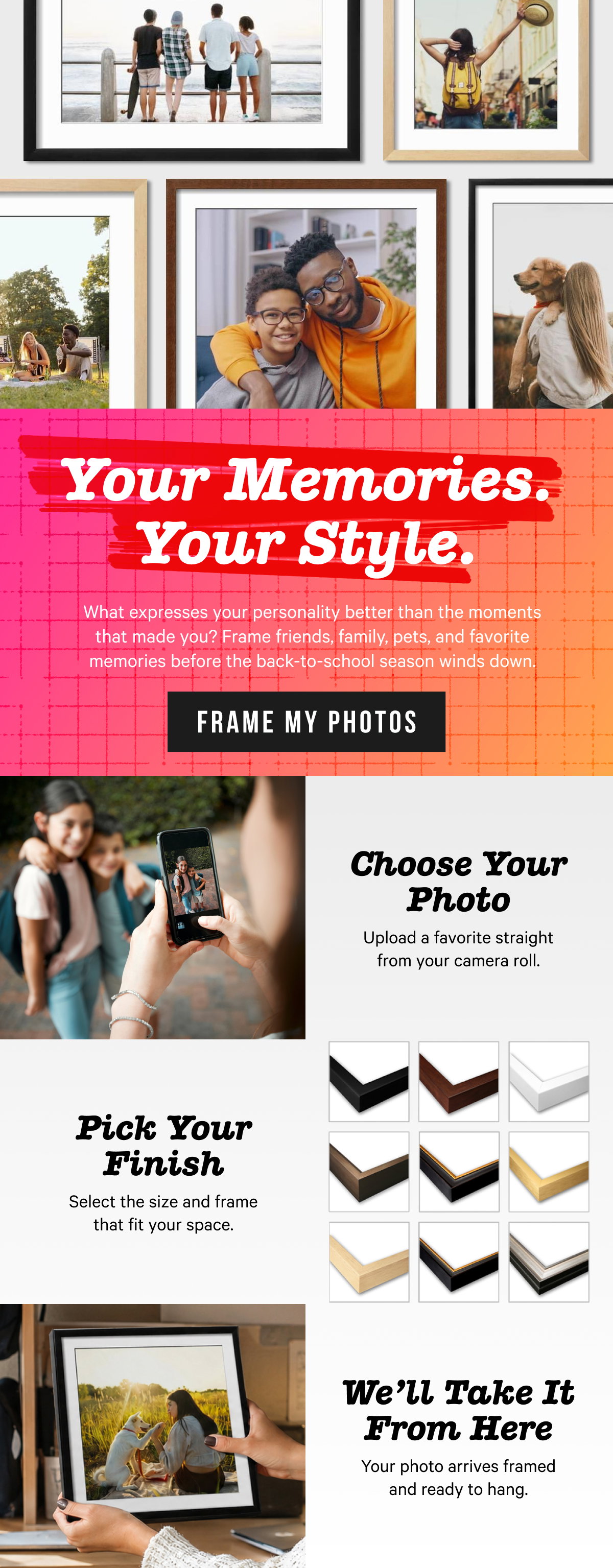 Your Memories. Your Style. What expresses your personality better than the moments that made you? Frame friends, family, pets, and favorite memories before the back-to-school season winds down. Choose your photo, pick your finish, and we'll take it from there.