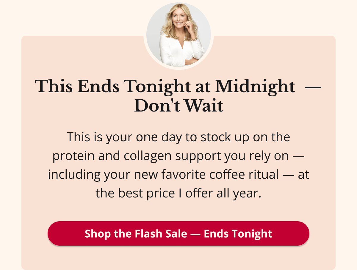 This Ends Tonight at Midnight  — Don't Wait This is your one day to stock up on the protein and collagen support you rely on — including your new favorite coffee ritual — at the best price I offer all year. Shop the Flash Sale — Ends Tonight