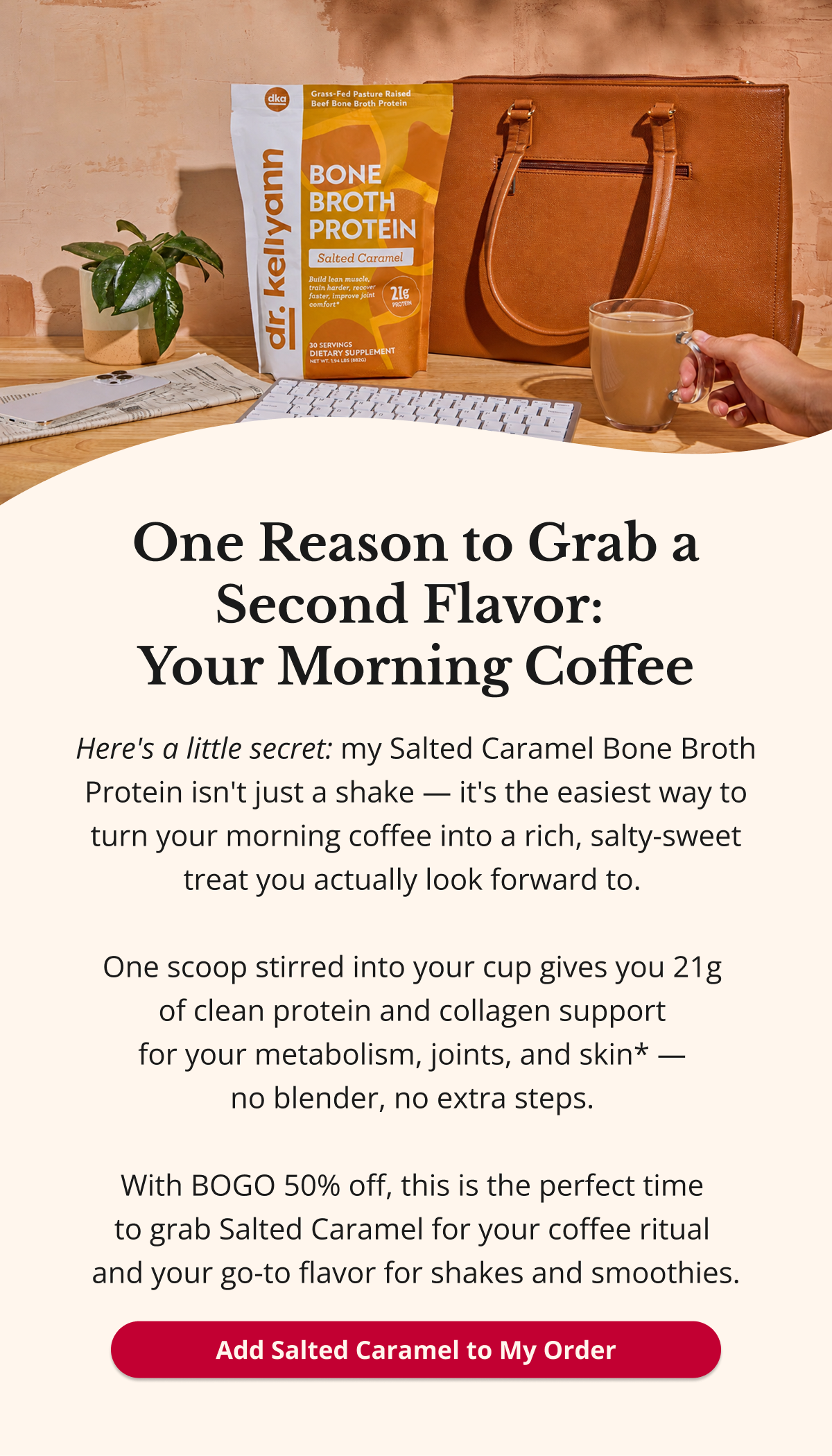 One Reason to Grab a Second Flavor:  Your Morning Coffee Here's a little secret: my Salted Caramel Bone Broth Protein isn't just a shake — it's the easiest way to turn your morning coffee into a rich, salty-sweet treat you actually look forward to.   One scoop stirred into your cup gives you 21g  of clean protein and collagen support  for your metabolism, joints, and skin* —  no blender, no extra steps.   With BOGO 50% off, this is the perfect time  to grab Salted Caramel for your coffee ritual  and your go-to flavor for shakes and smoothies. Add Salted Caramel to My Order