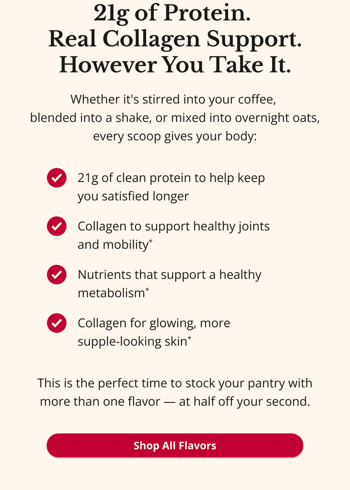 21g of Protein.  Real Collagen Support. However You Take It. Whether it's stirred into your coffee,  blended into a shake, or mixed into overnight oats, every scoop gives your body: 21g of clean protein to help keep  you satisfied longer Collagen to support healthy joints  and mobility* Nutrients that support a healthy metabolism* Collagen for glowing, more  supple-looking skin* This is the perfect time to stock your pantry with more than one flavor — at half off your second. Shop All Flavors 