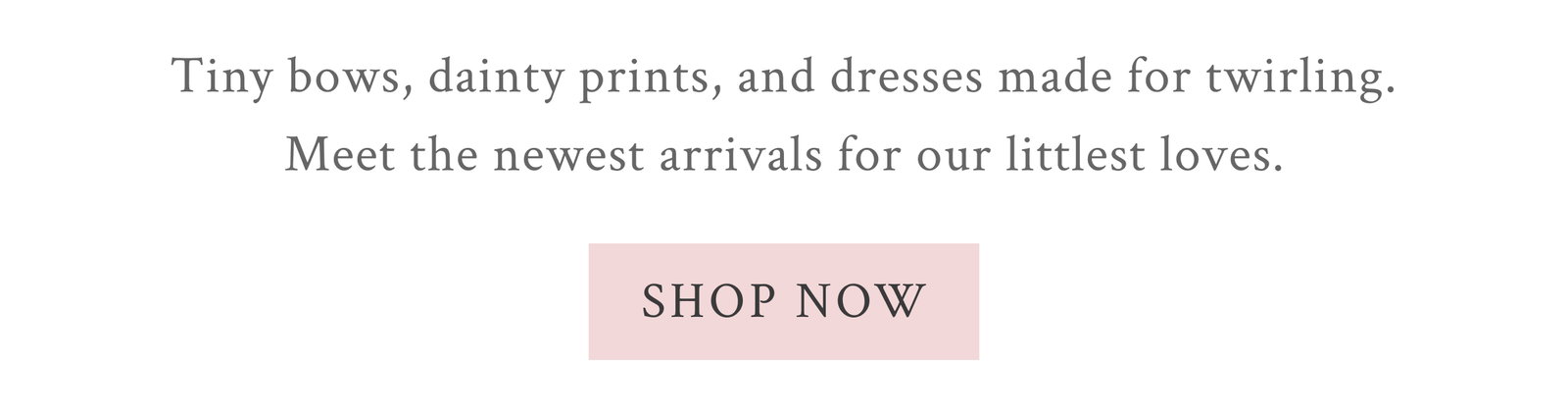 Tiny bows, dainty prints, and dresses made for twirling. Meet the newest arrivals for our littlest loves. <SHOP NOW>