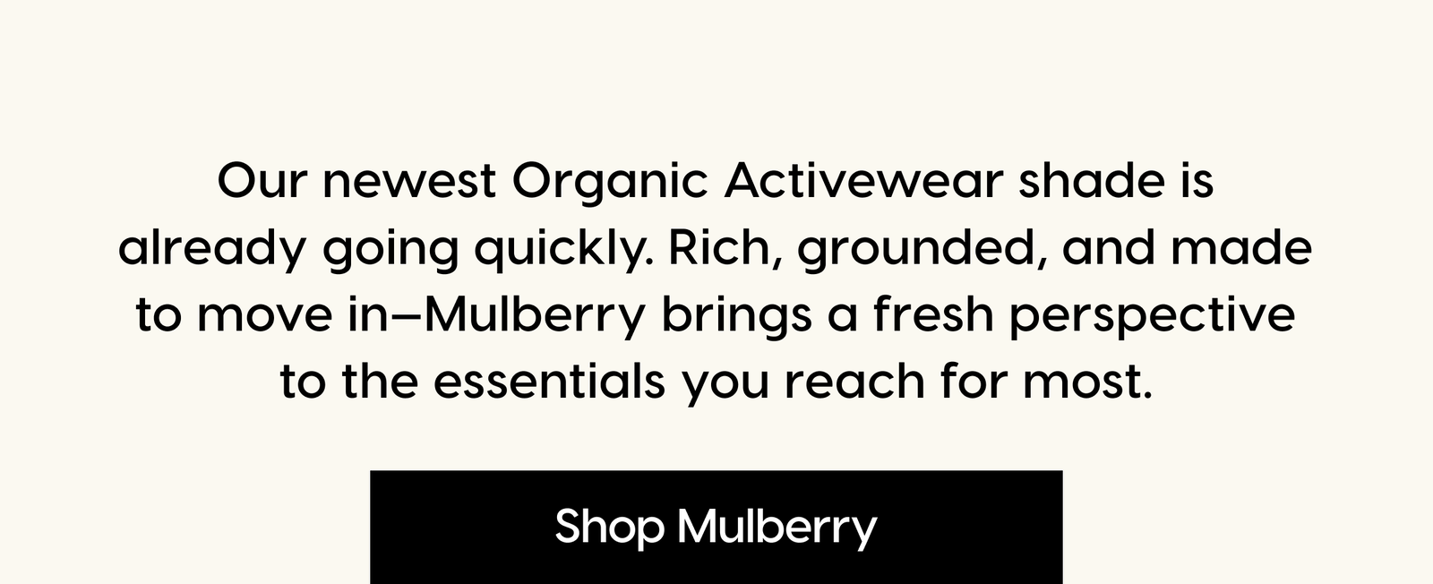 Our newest Organic Activewear shade is already going quickly. Rich, grounded, and made to move in—Mulberry brings a fresh perspective to the essentials you reach for most. Shop Mulberry.
