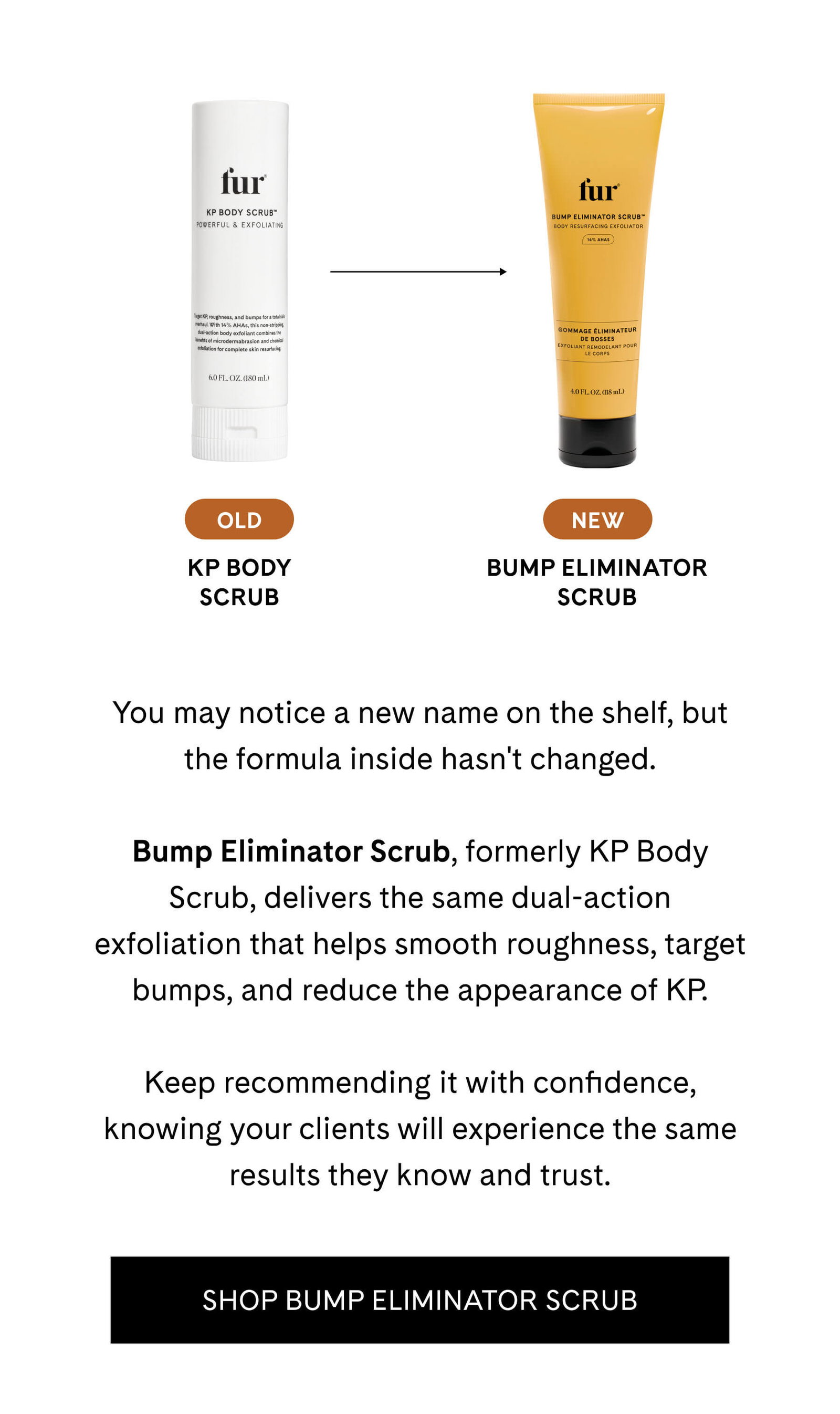 You may notice a new name on the shelf, but the formula inside hasn't changed.  Bump Eliminator Scrub, formerly KP Body Scrub, delivers the same dual-action exfoliation that helps smooth roughness, target bumps, and reduce the appearance of KP.  Keep recommending it with confidence, knowing your clients will experience the same results they know and trust. SHOP BUMP ELIMINATOR SCRUB