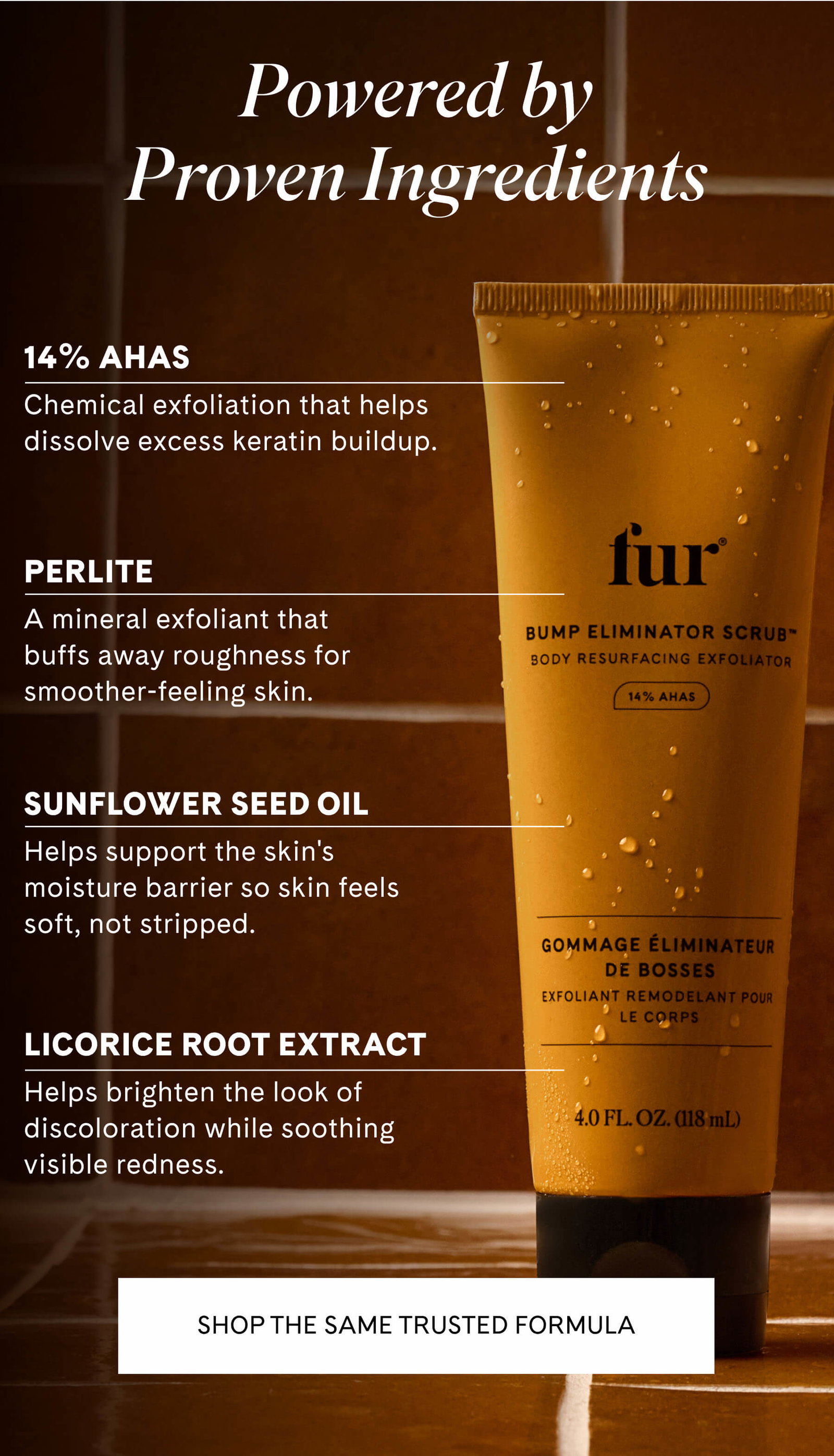 Powered by Proven Ingredients  14% AHAs Chemical exfoliation that helps dissolve excess keratin buildup.  Perlite A mineral exfoliant that buffs away roughness for smoother-feeling skin.  Sunflower Seed Oil Helps support the skin's moisture barrier so skin feels soft, not stripped.  Licorice Root Extract Helps brighten the look of discoloration while soothing visible redness. SHOP THE SAME TRUSTED FORMULA