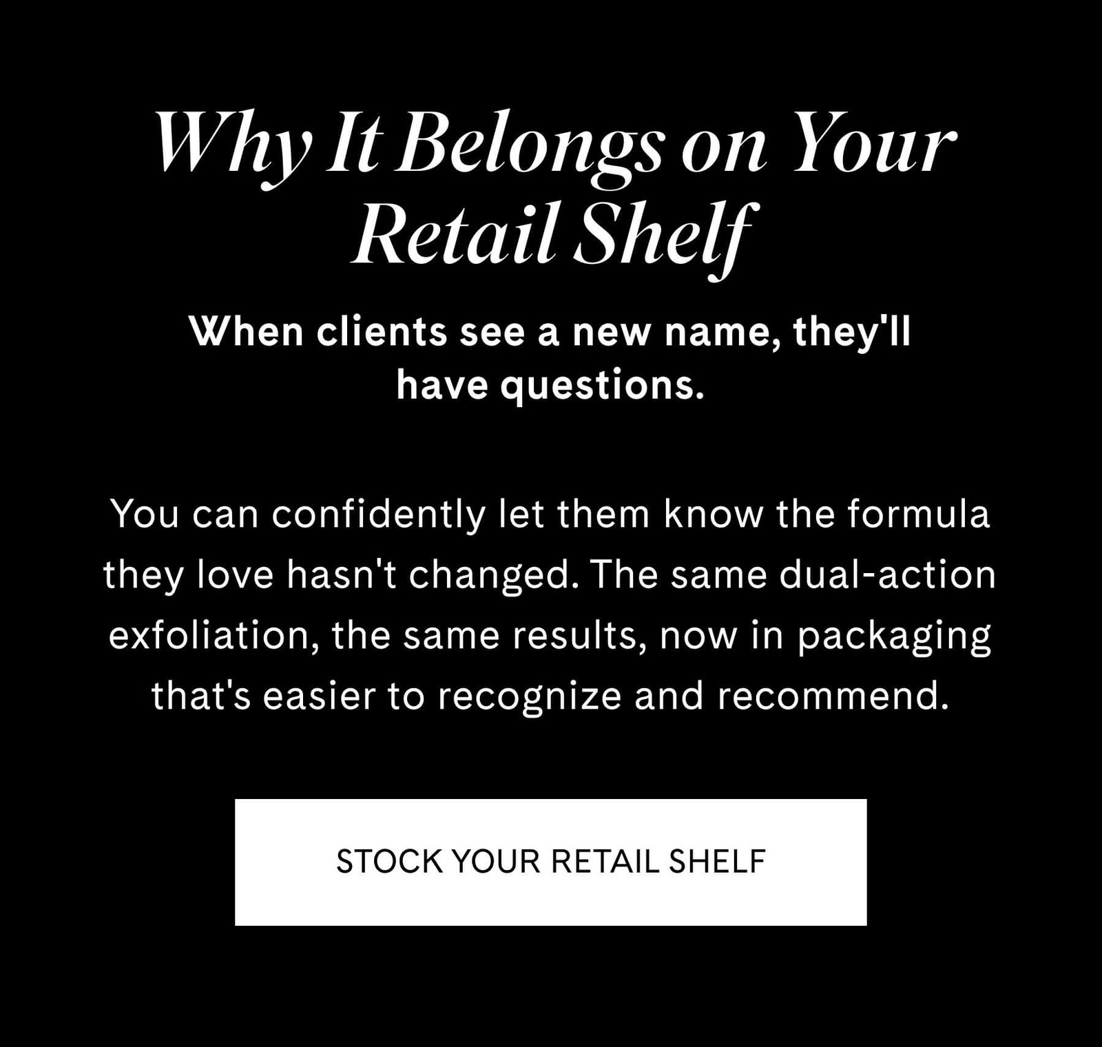 Why It Belongs on Your Retail Shelf When clients see a new name, they'll have questions.  You can confidently let them know the formula they love hasn't changed. The same dual-action exfoliation, the same results, now in packaging that's easier to recognize and recommend. STOCK YOUR RETAIL SHELF