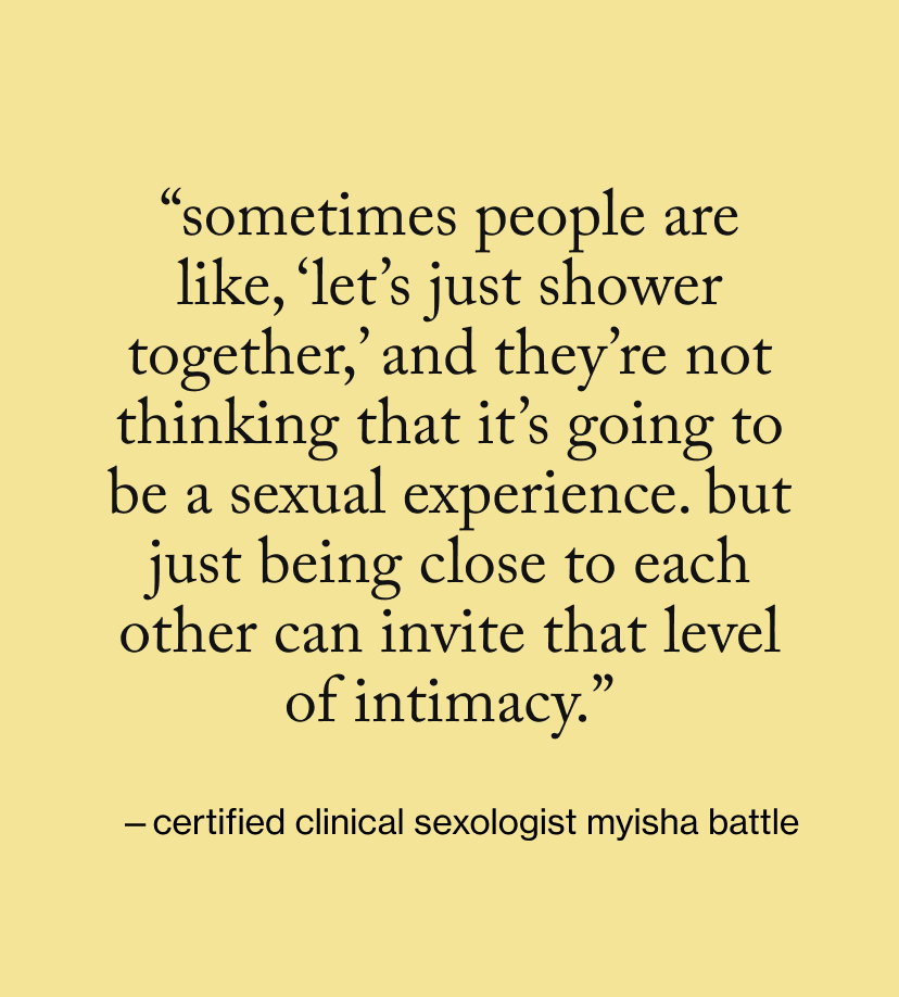 “Sometimes people are like, ‘Let’s just shower together,’ and they’re not thinking that it’s going to be a sexual experience. But just being close to each other can invite that level of intimacy.”